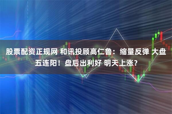 股票配资正规网 和讯投顾高仁鲁：缩量反弹 大盘五连阳！盘后出利好 明天上涨？