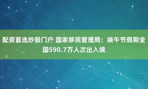 配资首选炒股门户 国家移民管理局：端午节假期全国590.7万人次出入境