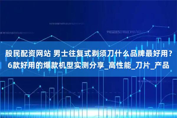 股民配资网站 男士往复式剃须刀什么品牌最好用？6款好用的爆款机型实测分享_高性能_刀片_产品