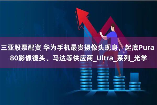 三亚股票配资 华为手机最贵摄像头现身，起底Pura 80影像镜头、马达等供应商_Ultra_系列_光学