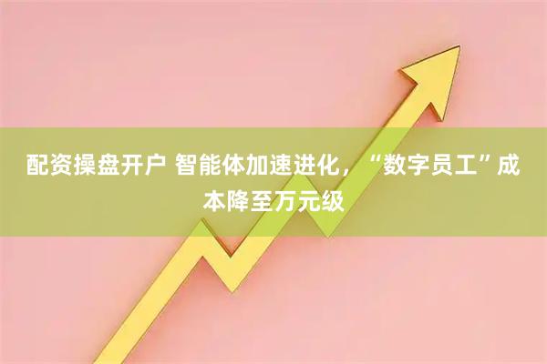 配资操盘开户 智能体加速进化，“数字员工”成本降至万元级