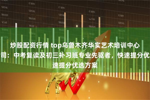 炒股配资行情 top乌鲁木齐华实艺术培训中心有限公司：中考复读及初三补习班专业先驱者，快速提分优选方案