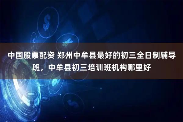 中国股票配资 郑州中牟县最好的初三全日制辅导班，中牟县初三培训班机构哪里好