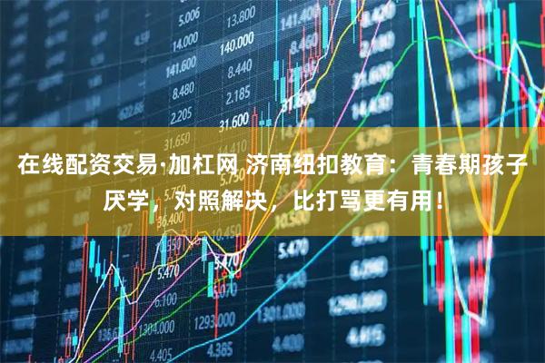 在线配资交易·加杠网 济南纽扣教育：青春期孩子厌学，对照解决，比打骂更有用！